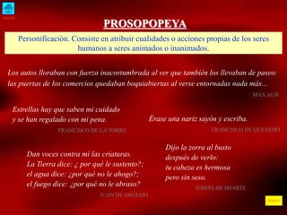 INICIO
ÍNDICE
PROSOPOPEYA
Personificación. Consiste en atribuir cualidades o acciones propias de los seres
humanos a seres animados o inanimados.
Los autos lloraban con fuerza inacostumbrada al ver que también los llevaban de paseo:
las puertas de los comercios quedaban boquiabiertas al verse entornadas nada más...
MAX AUB
Estrellas hay que saben mi cuidado
y se han regalado con mi pena.
FRANCISCO DE LA TORRE
Dan voces contra mí las criaturas.
La Tierra dice: ¿ por qué le sustento?;
el agua dice: ¿por qué no le ahogo?;
el fuego dice: ¿por qué no le abraso?
JUAN DE ARGUIJO
Érase una nariz sayón y escriba.
FRANCISCO DE QUEVEDO
Dijo la zorra al busto
después de verlo:
tu cabeza es hermosa
pero sin seso.
TOMÁS DE IRIARTE
 