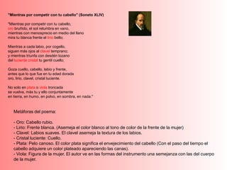 "Mientras por competir con tu cabello" (Soneto XLIV)
"Mientras por competir con tu cabello,
oro bruñido, el sol relumbra en vano,
mientras con menosprecio en medio del llano
mira tu blanca frente el lirio bello;
Mientras a cada labio, por cogello,
siguen más ojos al clavel temprano;
y mientras triunfa con desdén lozano
del luciente cristal tu gentil cuello;
Goza cuello, cabello, labio y frente,
antes que lo que fue en tu edad dorada
oro, lirio, clavel, cristal luciente.
No solo en plata o viola troncada
se vuelva, más tu y ello conjuntamente
en tierra, en humo, en polvo, en sombra, en nada."
Metáforas del poema:
- Oro: Cabello rubio.
- Lirio: Frente blanca. (Asemeja el color blanco al tono de color de la frente de la mujer)
- Clavel: Labios suaves. El clavel asemeja la textura de los labios.
- Cristal luciente: Cuello.
- Plata: Pelo canoso. El color plata significa el envejecimiento del cabello (Con el paso del tiempo el
cabello adquiere un color plateado apareciendo las canas).
- Viola: Figura de la mujer. El autor ve en las formas del instrumento una semejanza con las del cuerpo
de la mujer.
 