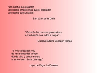"¡oh noche que guiaste!
¡oh noche amable más que el alborada!
¡oh noche que juntaste!”
San Juan de la Cruz
“Volverán las oscuras golondrinas
en tu balcón sus nidos a colgar”.
Gustavo Adolfo Bécquer, Rimas
"a mis soledades voy
de mis soledades vengo
donde vivo y donde muero
ni estoy bien ni mal conmigo"
Lope de Vega, La Dorotea
 