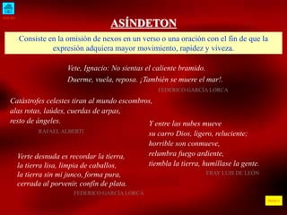 INICIO
ÍNDICE
ASÍNDETON
Consiste en la omisión de nexos en un verso o una oración con el fin de que la
expresión adquiera mayor movimiento, rapidez y viveza.
Vete, Ignacio: No sientas el caliente bramido.
Duerme, vuela, reposa. ¡También se muere el mar!.
FEDERICO GARCÍA LORCA
Catástrofes celestes tiran al mundo escombros,
alas rotas, laúdes, cuerdas de arpas,
resto de ángeles.
RAFAEL ALBERTI
Y entre las nubes mueve
su carro Dios, ligero, reluciente;
horrible son conmueve,
relumbra fuego ardiente,
tiembla la tierra, humíllase la gente.
FRAY LUIS DE LEÓN
Verte desnuda es recordar la tierra,
la tierra lisa, limpia de caballos,
la tierra sin mi junco, forma pura,
cerrada al porvenir, confín de plata.
FEDERICO GARCÍA LORCA
 