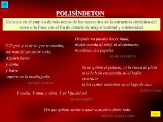 INICIO
ÍNDICE
POLISÍNDETON
Consiste en el empleo de más nexos de los necesarios en la estructura sintáctica del
verso o la frase con el fin de dotarlo de mayor lentitud y solemnidad.
Y llegué, y vi de lo que se trataba,
me marché sin decir nada.
Alguien barre
y canta
y barre
-zuecos en la madrugada-.
RAFAEL ALBERTI
Después no puedes hacer nada,
ni dar cuerda al reloj, ni despeinarte,
ni ordenar los papeles.
GLORIA FUERTES
Y sueña. Y ama, y vibra. Y es hija del sol.
RUBÉN DARÍO
Ven que quiero matar o amar o morir o darte todo.
VICENTE ALEIXANDRE
Ya no quiere el palacio, ni la rueca de plata
ni el halcón encantado, ni el bufón
escarlata,
ni los cisnes unánimes en el lago de azur.
RUBÉN DARÍO
 