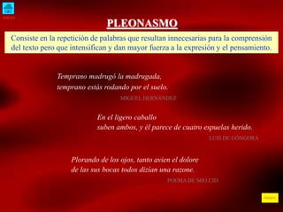 INICIO
ÍNDICE
PLEONASMO
Consiste en la repetición de palabras que resultan innecesarias para la comprensión
del texto pero que intensifican y dan mayor fuerza a la expresión y el pensamiento.
Temprano madrugó la madrugada,
temprano estás rodando por el suelo.
MIGUEL HERNÁNDEZ
En el ligero caballo
suben ambos, y él parece de cuatro espuelas herido.
LUIS DE GÓNGORA
Plorando de los ojos, tanto avien el dolore
de las sus bocas todos dizían una razone.
POEMA DE MIO CID
 