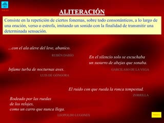 INICIO
ÍNDICE
ALITERACIÓN
Consiste en la repetición de ciertos fonemas, sobre todo consonánticos, a lo largo de
una oración, verso o estrofa, imitando un sonido con la finalidad de transmitir una
determinada sensación.
...con el ala aleve del leve, abanico.
RUBÉN DARÍO
En el silencio solo se escuchaba
un susurro de abejas que sonaba.
GARCILASO DE LA VEGA
Infame turba de nocturnas aves.
LUIS DE GÓNGORA
El ruido con que rueda la ronca tempestad.
ZORRILLA
Rodeado por las ruedas
de los relojes,
como un carro que nunca llega.
LEOPOLDO LUGONES
 