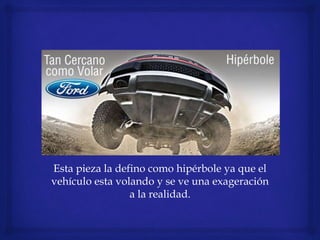 Esta pieza la defino como hipérbole ya que el
vehículo esta volando y se ve una exageración
a la realidad.
 