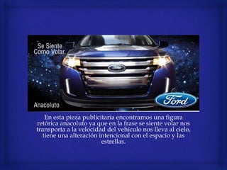 En esta pieza publicitaria encontramos una figura
retórica anacoluto ya que en la frase se siente volar nos
transporta a la velocidad del vehículo nos lleva al cielo,
tiene una alteración intencional con el espacio y las
estrellas.
 