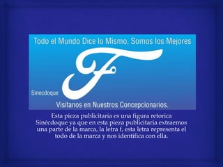 Esta pieza publicitaria es una figura retorica
Sinécdoque ya que en esta pieza publicitaria extraemos
una parte de la marca, la letra f, esta letra representa el
todo de la marca y nos identifica con ella.
 