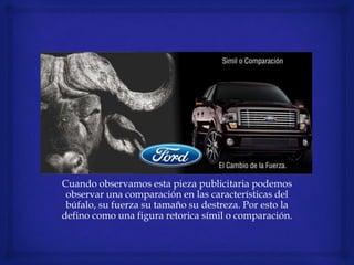Cuando observamos esta pieza publicitaria podemos
observar una comparación en las características del
búfalo, su fuerza su tamaño su destreza. Por esto la
defino como una figura retorica símil o comparación.
 