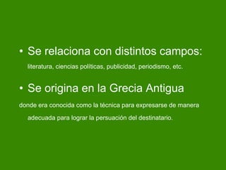 Se relaciona con distintos campos:  literatura, ciencias políticas, publicidad, periodismo, etc. Se origina en la Grecia Antigua   donde era conocida como la técnica para expresarse de manera adecuada para lograr la persuación del destinatario. 