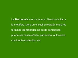 La Metonimia.-   es un recurso literario similar a la metáfora, pero en el cual la relación entre los términos identificados no es de semejanza; puede ser causa-efecto, parte-todo, autor-obra, continente-contenido, etc. 