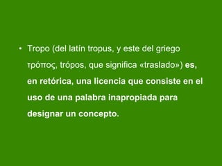 Tropo (del latín tropus, y este del griego τρόπος, trópos, que significa «traslado»)  es, en retórica, una licencia que consiste en el uso de una palabra inapropiada para designar un concepto.   