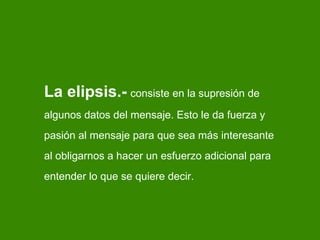 La elipsis.-   consiste en la supresi ón de algunos datos del mensaje. Esto le da fuerza y pasión al mensaje para que sea más interesante al obligarnos a hacer un esfuerzo adicional para entender lo que se quiere decir. 