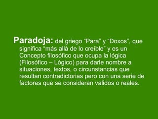 Paradoja:  del griego “Para” y “Doxos”, que significa “más allá de lo creíble” y es un Concepto filosófico que ocupa la lógica (Filosófico – Lógico) para darle nombre a situaciones, textos, o circunstancias que resultan contradictorias pero con una serie de factores que se consideran validos o reales. 