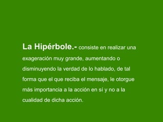 La Hipérbole.-   consiste en realizar una exageración muy grande, aumentando o disminuyendo la verdad de lo hablado, de tal forma que el que reciba el mensaje, le otorgue más importancia a la acción en sí y no a la cualidad de dicha acción. 