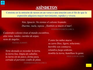 INICIO 
ÍNDICE 
ASÍNDETON 
Consiste en la omisión de nexos en un verso o una oración con el fin de que la 
expresión adquiera mayor movimiento, rapidez y viveza. 
Vete, Ignacio: No sientas el caliente bramido. 
Duerme, vuela, reposa. ¡También se muere el mar!. 
FEDERICO GARCÍA LORCA 
Catástrofes celestes tiran al mundo escombros, 
alas rotas, laúdes, cuerdas de arpas, 
resto de ángeles. 
RAFAEL ALBERTI 
Y entre las nubes mueve 
su carro Dios, ligero, reluciente; 
horrible son conmueve, 
relumbra fuego ardiente, 
tiembla la tierra, humíllase la gente. 
FRAY LUIS DE LEÓN 
Verte desnuda es recordar la tierra, 
la tierra lisa, limpia de caballos, 
la tierra sin mi junco, forma pura, 
cerrada al porvenir, confín de plata. 
FEDERICO GARCÍA LORCA 
 
