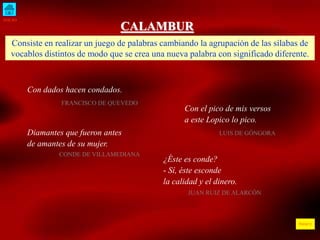 INICIO 
ÍNDICE 
CALAMBUR 
Consiste en realizar un juego de palabras cambiando la agrupación de las sílabas de 
vocablos distintos de modo que se crea una nueva palabra con significado diferente. 
Con dados hacen condados. 
FRANCISCO DE QUEVEDO 
Con el pico de mis versos 
a este Lopico lo pico. 
Diamantes que fueron antes LUIS DE GÓNGORA 
de amantes de su mujer. 
CONDE DE VILLAMEDIANA 
¿Éste es conde? 
- Sí, éste esconde 
la calidad y el dinero. 
JUAN RUIZ DE ALARCÓN 
 