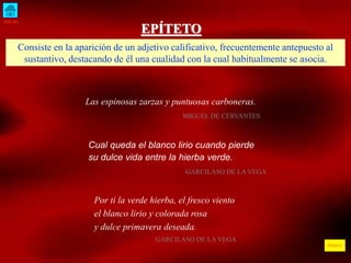 INICIO 
ÍNDICE 
EPÍTETO 
Consiste en la aparición de un adjetivo calificativo, frecuentemente antepuesto al 
sustantivo, destacando de él una cualidad con la cual habitualmente se asocia. 
Las espinosas zarzas y puntuosas carboneras. 
MIGUEL DE CERVANTES 
Cual queda el blanco lirio cuando pierde 
su dulce vida entre la hierba verde. 
GARCILASO DE LA VEGA 
Por ti la verde hierba, el fresco viento 
el blanco lirio y colorada rosa 
y dulce primavera deseada. 
GARCILASO DE LA VEGA 
 