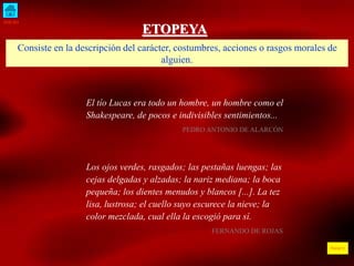 INICIO 
ÍNDICE 
ETOPEYA 
Consiste en la descripción del carácter, costumbres, acciones o rasgos morales de 
alguien. 
El tío Lucas era todo un hombre, un hombre como el 
Shakespeare, de pocos e indivisibles sentimientos... 
PEDRO ANTONIO DE ALARCÓN 
Los ojos verdes, rasgados; las pestañas luengas; las 
cejas delgadas y alzadas; la nariz mediana; la boca 
pequeña; los dientes menudos y blancos [...]. La tez 
lisa, lustrosa; el cuello suyo escurece la nieve; la 
color mezclada, cual ella la escogió para sí. 
FERNANDO DE ROJAS 
 