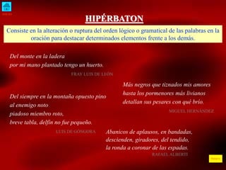 INICIO 
ÍNDICE 
HIPÉRBATON 
Consiste en la alteración o ruptura del orden lógico o gramatical de las palabras en la 
oración para destacar determinados elementos frente a los demás. 
Del monte en la ladera 
por mi mano plantado tengo un huerto. 
FRAY LUIS DE LEÓN 
Más negros que tiznados mis amores 
hasta los pormenores más livianos 
detallan sus pesares con qué brío. 
MIGUEL HERNÁNDEZ 
Del siempre en la montaña opuesto pino 
al enemigo noto 
piadoso miembro roto, 
breve tabla, delfín no fue pequeño. 
LUIS DE GÓNGORA Abanicos de aplausos, en bandadas, 
descienden, giradores, del tendido, 
la ronda a coronar de las espadas. 
RAFAEL ALBERTI 
 