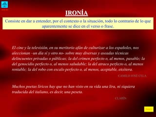 INICIO 
ÍNDICE 
IRONÍA 
Consiste en dar a entender, por el contexto o la situación, todo lo contrario de lo que 
aparentemente se dice en el verso o frase. 
El cine y la televisión, en su meritorio afán de culturizar a los españoles, nos 
aleccionan –un día sí y otro no- sobre muy diversas y aseadas técnicas 
delincuentes privadas o públicas; la del crimen perfecto o, al menos, pasable; la 
del genocidio perfecto o, al menos saludable; la del atraco perfecto o, al menos 
rentable; la del robo con escalo perfecto o, al menos, aceptable, etcétera. 
CAMILO JOSÉ CELA 
Muchos poetas líricos hay que no han visto en su vida una lira, ni siquiera 
traducida del italiano, es decir, una peseta. 
CLARÍN 
 