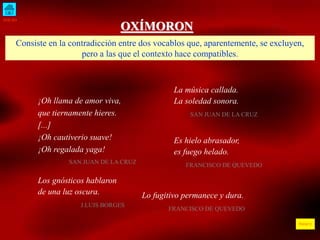 INICIO 
ÍNDICE 
OXÍMORON 
Consiste en la contradicción entre dos vocablos que, aparentemente, se excluyen, 
pero a las que el contexto hace compatibles. 
¡Oh llama de amor viva, 
que tiernamente hieres. 
[...] 
¡Oh cautiverio suave! 
¡Oh regalada yaga! 
SAN JUAN DE LA CRUZ 
La música callada. 
La soledad sonora. 
SAN JUAN DE LA CRUZ 
Es hielo abrasador, 
es fuego helado. 
FRANCISCO DE QUEVEDO 
Los gnósticos hablaron 
de una luz oscura. 
J.LUIS BORGES 
Lo fugitivo permanece y dura. 
FRANCISCO DE QUEVEDO 
 