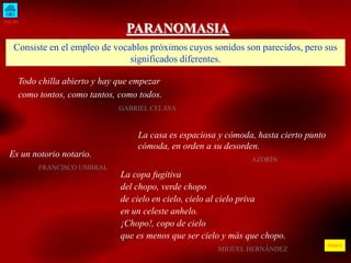 INICIO 
ÍNDICE 
PARANOMASIA 
Consiste en el empleo de vocablos próximos cuyos sonidos son parecidos, pero sus 
significados diferentes. 
Todo chilla abierto y hay que empezar 
como tontos, como tantos, como todos. 
GABRIEL CELAYA 
La casa es espaciosa y cómoda, hasta cierto punto 
cómoda, en orden a su desorden. 
AZORÍN 
Es un notorio notario. 
FRANCISCO UMBRAL 
La copa fugitiva 
del chopo, verde chopo 
de cielo en cielo, cielo al cielo priva 
en un celeste anhelo. 
¡Chopo!, copo de cielo 
que es menos que ser cielo y más que chopo. 
MIGUEL HERNÁNDEZ 
 