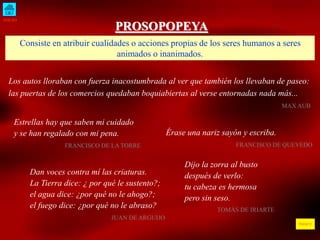 INICIO 
ÍNDICE 
PROSOPOPEYA 
Consiste en atribuir cualidades o acciones propias de los seres humanos a seres 
animados o inanimados. 
Los autos lloraban con fuerza inacostumbrada al ver que también los llevaban de paseo: 
las puertas de los comercios quedaban boquiabiertas al verse entornadas nada más... 
MAX AUB 
Estrellas hay que saben mi cuidado 
y se han regalado con mi pena. 
FRANCISCO DE LA TORRE 
Dan voces contra mí las criaturas. 
La Tierra dice: ¿ por qué le sustento?; 
el agua dice: ¿por qué no le ahogo?; 
el fuego dice: ¿por qué no le abraso? 
JUAN DE ARGUIJO 
Érase una nariz sayón y escriba. 
FRANCISCO DE QUEVEDO 
Dijo la zorra al busto 
después de verlo: 
tu cabeza es hermosa 
pero sin seso. 
TOMÁS DE IRIARTE 
 