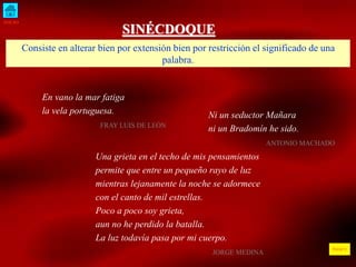 INICIO 
ÍNDICE 
SINÉCDOQUE 
Consiste en alterar bien por extensión bien por restricción el significado de una 
palabra. 
Ni un seductor Mañara 
ni un Bradomín he sido. 
ANTONIO MACHADO 
En vano la mar fatiga 
la vela portuguesa. 
FRAY LUIS DE LEÓN 
Una grieta en el techo de mis pensamientos 
permite que entre un pequeño rayo de luz 
mientras lejanamente la noche se adormece 
con el canto de mil estrellas. 
Poco a poco soy grieta, 
aun no he perdido la batalla. 
La luz todavía pasa por mi cuerpo. 
JORGE MEDINA 
 