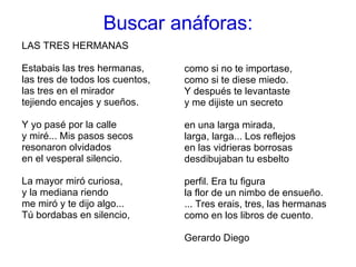 LAS TRES HERMANAS  Estabais las tres hermanas,  las tres de todos los cuentos,  las tres en el mirador  tejiendo encajes y sueños.  Y yo pasé por la calle  y miré... Mis pasos secos  resonaron olvidados  en el vesperal silencio.  La mayor miró curiosa,  y la mediana riendo  me miró y te dijo algo...  Tú bordabas en silencio,  como si no te importase,  como si te diese miedo.  Y después te levantaste  y me dijiste un secreto  en una larga mirada,  larga, larga... Los reflejos  en las vidrieras borrosas  desdibujaban tu esbelto  perfil. Era tu figura  la flor de un nimbo de ensueño.  ... Tres erais, tres, las hermanas  como en los libros de cuento. Gerardo Diego Buscar anáforas: 