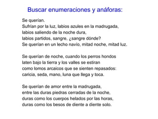 Buscar enumeraciones y anáforas: Se querían.  Sufrían por la luz, labios azules en la madrugada,  labios saliendo de la noche dura,  labios partidos, sangre, ¿sangre dónde?  Se querían en un lecho navío, mitad noche, mitad luz. Se querían de noche, cuando los perros hondos  laten bajo la tierra y los valles se estiran  como lomos arcaicos que se sienten repasados:  caricia, seda, mano, luna que llega y toca.  Se querían de amor entre la madrugada,  entre las duras piedras cerradas de la noche,  duras como los cuerpos helados por las horas,  duras como los besos de diente a diente solo.  