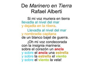 De  Marinero en Tierra Rafael Alberti Si mi voz muriera en tierra  llevadla al nivel del mar   y dejadla en la ribera .  Llevadla al nivel del mar   y nombradla capitana   de un blanco bajel de guerra.  ¡Oh mi voz condecorada  con la insignia marinera:  sobre el corazón un   ancla   y sobre  el   ancla  una  estrella   y sobre  la  estrella  el  viento   y sobre  el  viento  la vela! 
