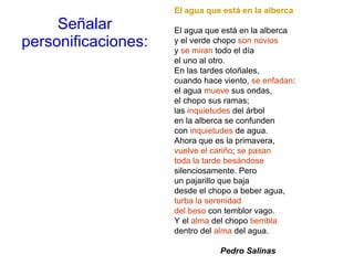 Señalar personificaciones: El agua que está en la alberca El agua que está en la alberca y el verde chopo  son novios y  se miran  todo el día el uno al otro. En las tardes otoñales, cuando hace viento,  se enfadan : el agua  mueve  sus ondas, el chopo sus ramas; las  inquietudes  del árbol en la alberca se confunden con  inquietudes  de agua. Ahora que es la primavera, vuelve el cariño ;  se pasan toda la tarde besándose silenciosamente. Pero un pajarillo que baja desde el chopo a beber agua, turba la serenidad del beso  con temblor vago. Y el  alma  del chopo  tiembla dentro del  alma  del agua.                      Pedro Salinas 