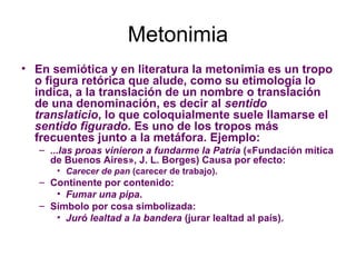 Metonimia
• En semiótica y en literatura la metonimia es un tropo
  o figura retórica que alude, como su etimología lo
  indica, a la translación de un nombre o translación
  de una denominación, es decir al sentido
  translaticio, lo que coloquialmente suele llamarse el
  sentido figurado. Es uno de los tropos más
  frecuentes junto a la metáfora. Ejemplo:
   – ...las proas vinieron a fundarme la Patria («Fundación mítica
     de Buenos Aires», J. L. Borges) Causa por efecto:
       • Carecer de pan (carecer de trabajo).
   – Continente por contenido:
      • Fumar una pipa.
   – Símbolo por cosa simbolizada:
      • Juró lealtad a la bandera (jurar lealtad al país).
 
