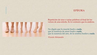 EPÍFORA
Repetición de una o varias palabras al final de los
versos de una estrofa. Es lo contrario que la anáfora.
No digáis que la muerte huele a nada,
que la ausencia de amor huele a nada,
que la ausencia del aire, de la sombra huelen a nada.
Vicente Aleixandre
 