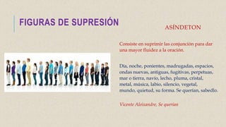 ASÍNDETON
Consiste en suprimir las conjunción para dar
una mayor fluidez a la oración.
Día, noche, ponientes, madrugadas, espacios,
ondas nuevas, antiguas, fugitivas, perpetuas,
mar o tierra, navío, lecho, pluma, cristal,
metal, música, labio, silencio, vegetal,
mundo, quietud, su forma. Se querían, sabedlo.
Vicente Aleixandre, Se querían
FIGURAS DE SUPRESIÓN
 