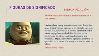 PERSONIFICACIÓN
Atribuir cualidades humanas a seres inanimados o
irracionales.
La ciudad era rosa y sonreía dulcemente. Todas las
casas tenían vueltos sus ojos al crepúsculo. Sus caras
eran crudas, sin pinturas ni afeites. Pestañeaban los
aleros. Apoyaban sus barbillas las unas en los
hombros de las otras, escalonándose como una
estantería. Alguna cerraba sus ojos para dormir y se
quedaba con la luz en el rostro y una sonrisa a flor de
labios.
Rafael Sánchez Ferlosio.
FIGURAS DE SIGNIFICADO
 