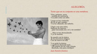 ALEGORÍA
Texto que en su conjunto es una metáfora.
Vino, primero, pura,
vestida de inocencia.
Y la amé como un niño.
Luego se fue vistiendo
de no sé qué ropajes.
Y la fui odiando, sin saberlo.
Llegó a ser una reina,
fastuosa de tesoros…
¡Qué iracundia de y el y sin sentido!
…Mas se fue desnudando.
Y yo le sonreía.
Se quedó con la túnica
de su inocencia antigua.
Creí de nuevo en ella.
Y se quitó la túnica,
y apareció desnuda toda…
¡Oh pasión de mi vida, poesía
desnuda, mía para siempre!
Juan Ramón Jiménez
 