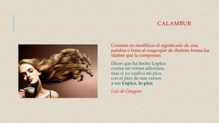 CALAMBUR
Consiste en modificar el significado de una
palabra o frase al reagrupar de distinta forma las
sílabas que la componen.
Dicen que ha hecho Lopico
contra mí versos adversos,
mas si yo vuelvo mi pico,
con el pico de mis versos
a ese Lopico, lo pico.
Luis de Góngora
 