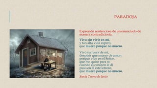PARADOJA
Expresión sentenciosa de un enunciado de
manera contradictoria.
Vivo sin vivir en mí,
y tan alta vida espero,
que muero porque no muero.
Vivo ya fuera de mí,
después que muero de amor;
porque vivo en el Señor,
que me quiso para sí:
cuando el corazón le di
puso en él este letrero,
que muero porque no muero.
Santa Teresa de Jesús
 