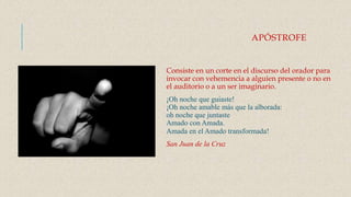 APÓSTROFE
Consiste en un corte en el discurso del orador para
invocar con vehemencia a alguien presente o no en
el auditorio o a un ser imaginario.
¡Oh noche que guiaste!
¡Oh noche amable más que la alborada:
oh noche que juntaste
Amado con Amada.
Amada en el Amado transformada!
San Juan de la Cruz
 