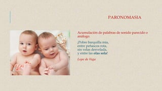 PARONOMASIA
Acumulación de palabras de sonido parecido o
análogo.
¡Pobre barquilla mía,
entre peñascos rota,
sin velas desvelada,
y entre las olas sola!
Lope de Vega
 