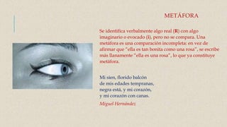 METÁFORA
Se identifica verbalmente algo real (R) con algo
imaginario o evocado (i), pero no se compara. Una
metáfora es una comparación incompleta: en vez de
afirmar que “ella es tan bonita como una rosa”, se escribe
más llanamente “ella es una rosa”, lo que ya constituye
metáfora.
Mi sien, florido balcón
de mis edades tempranas,
negra está, y mi corazón,
y mi corazón con canas.
Miguel Hernández
 