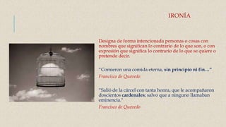 IRONÍA
Designa de forma intencionada personas o cosas con
nombres que significan lo contrario de lo que son, o con
expresión que significa lo contrario de lo que se quiere o
pretende decir.
“Comieron una comida eterna, sin principio ni fin…”
Francisco de Quevedo
“Salió de la cárcel con tanta honra, que le acompañaron
doscientos cardenales; salvo que a ninguno llamaban
eminencia."
Francisco de Quevedo
 