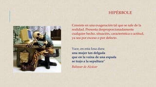 HIPÉRBOLE
Consiste en una exageración tal que se sale de la
realidad. Presenta desproporcionadamente
cualquier hecho, situación, característica o actitud,
ya sea por exceso o por defecto.
Yace, en esta losa dura
una mujer tan delgada
que en la vaina de una espada
se trajo a la sepultura“
Baltasar de Alcázar
 