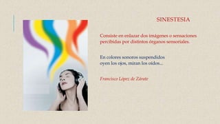 SINESTESIA
Consiste en enlazar dos imágenes o sensaciones
percibidas por distintos órganos sensoriales.
En colores sonoros suspendidos
oyen los ojos, miran los oídos...
Francisco López de Zárate
 