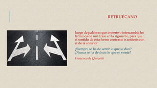 RETRUÉCANO
Juego de palabras que invierte o intercambia los
términos de una frase en la siguiente, para que
el sentido de ésta forme contraste o antítesis con
el de la anterior.
¿Siempre se ha de sentir lo que se dice?
¿Nunca se ha de decir lo que se siente?
Francisco de Quevedo
 