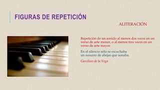 FIGURAS DE REPETICIÓN
Repetición de un sonido al menos dos veces en un
verso de arte menor, o al menos tres veces en un
verso de arte mayor.
En el silencio sólo se escuchaba
un susurro de abejas que sonaba.
Garcilaso de la Vega
ALITERACIÓN
 