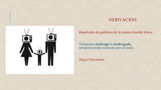 DERIVACIÓN
Repetición de palabras de la misma familia léxica.
Temprano madrugó la madrugada,
temprano estás rodando por el suelo.
Miguel Hernández
 