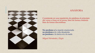 ANÁFORA
Consistente en una repetición de palabras al principio
del verso o frase en la prosa, bien de forma continua
bien de forma discontinua.
No perdono a la muerte enamorada
no perdono a la vida desatenta
no perdono a la tierra ni a la nada
Miguel Hernández, Elegía
 