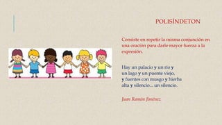 POLISÍNDETON
Consiste en repetir la misma conjunción en
una oración para darle mayor fuerza a la
expresión.
Hay un palacio y un río y
un lago y un puente viejo,
y fuentes con musgo y hierba
alta y silencio... un silencio.
Juan Ramón Jiménez
 