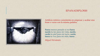 EPANADIPLOSIS
Artificio retórico consistente en empezar y acabar una
frase o verso con la misma palabra.
Fuera menos penado si no fuera
nardo tu tez para mi vista, nardo,
cardo tu piel para mi tacto, cardo,
tuera tu voz para mi oído, tuera…
Miguel Hernández
 
